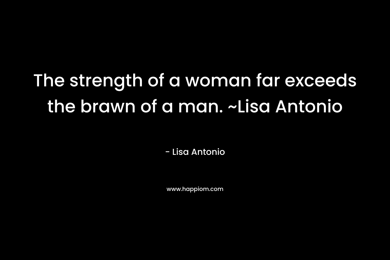 The strength of a woman far exceeds the brawn of a man. ~Lisa Antonio