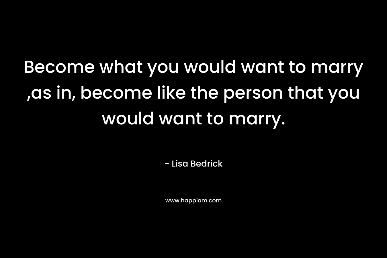 Become what you would want to marry ,as in, become like the person that you would want to marry. – Lisa Bedrick
