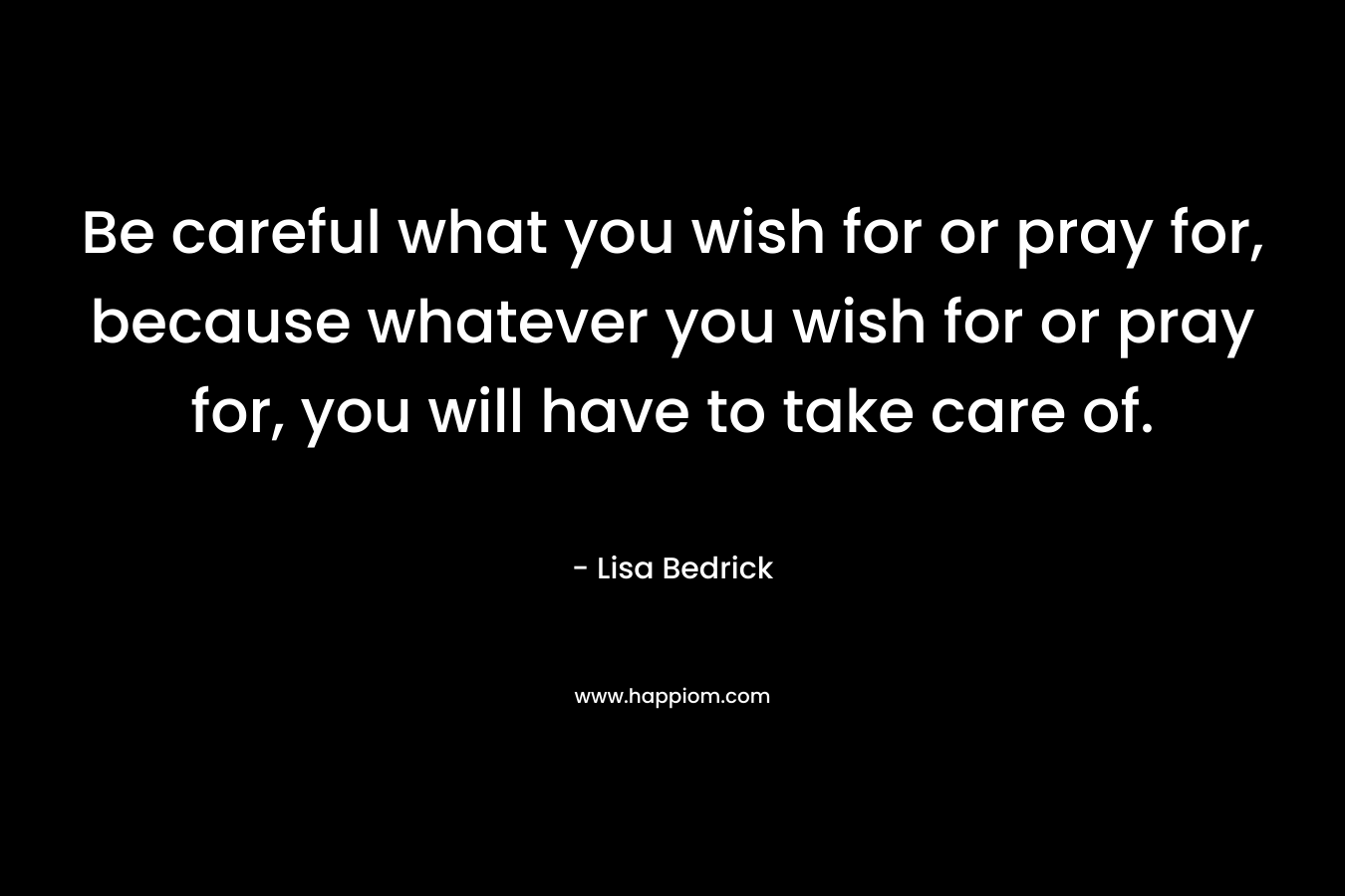 Be careful what you wish for or pray for, because whatever you wish for or pray for, you will have to take care of. – Lisa Bedrick