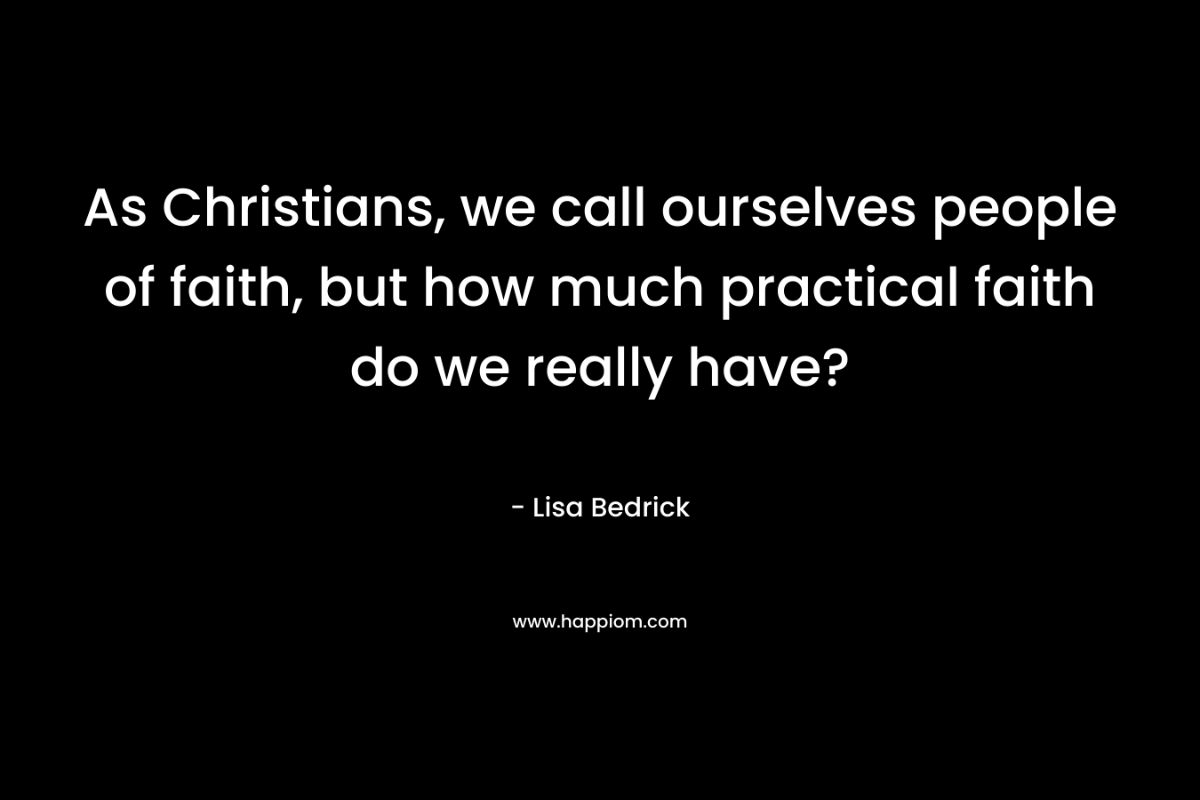 As Christians, we call ourselves people of faith, but how much practical faith do we really have? – Lisa Bedrick