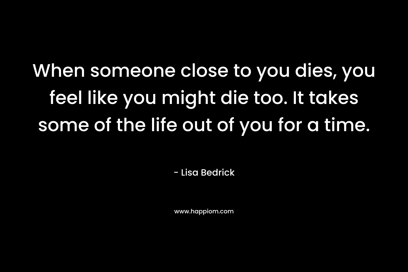 When someone close to you dies, you feel like you might die too. It takes some of the life out of you for a time.