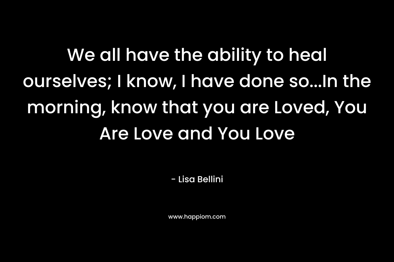 We all have the ability to heal ourselves; I know, I have done so...In the morning, know that you are Loved, You Are Love and You Love