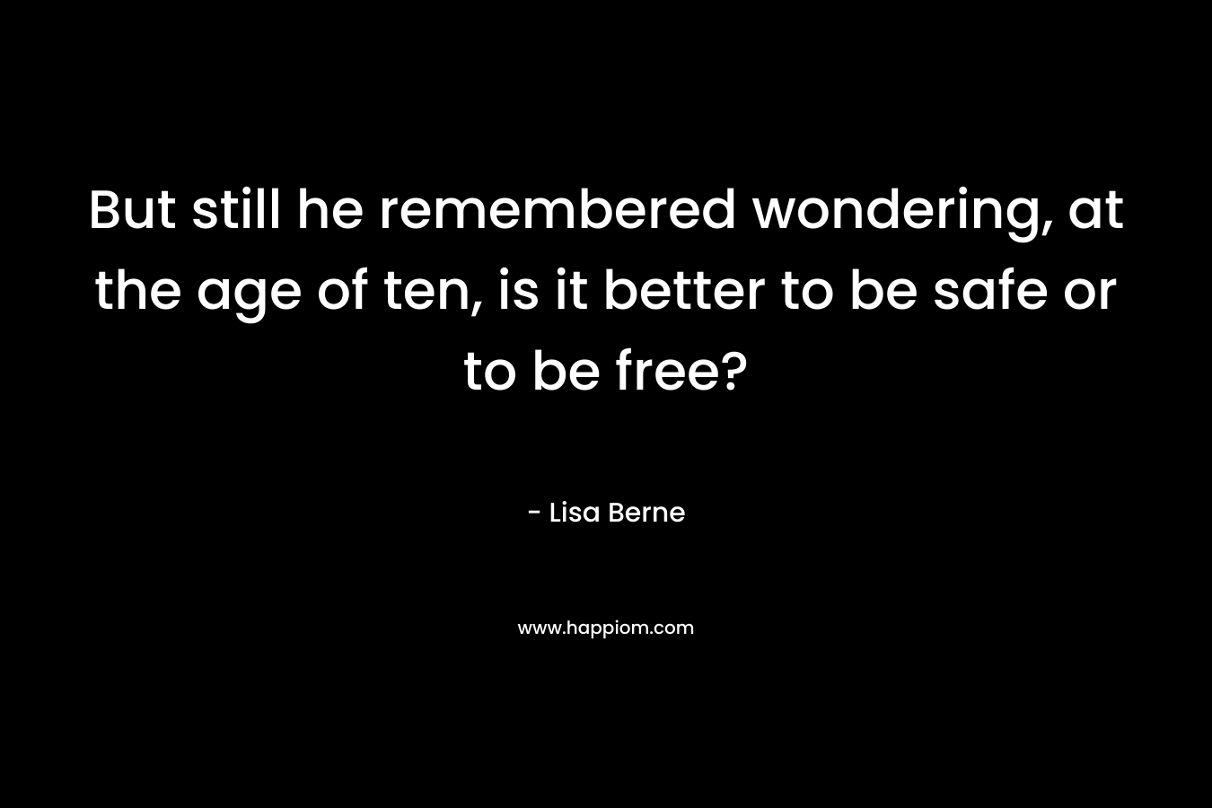 But still he remembered wondering, at the age of ten, is it better to be safe or to be free?