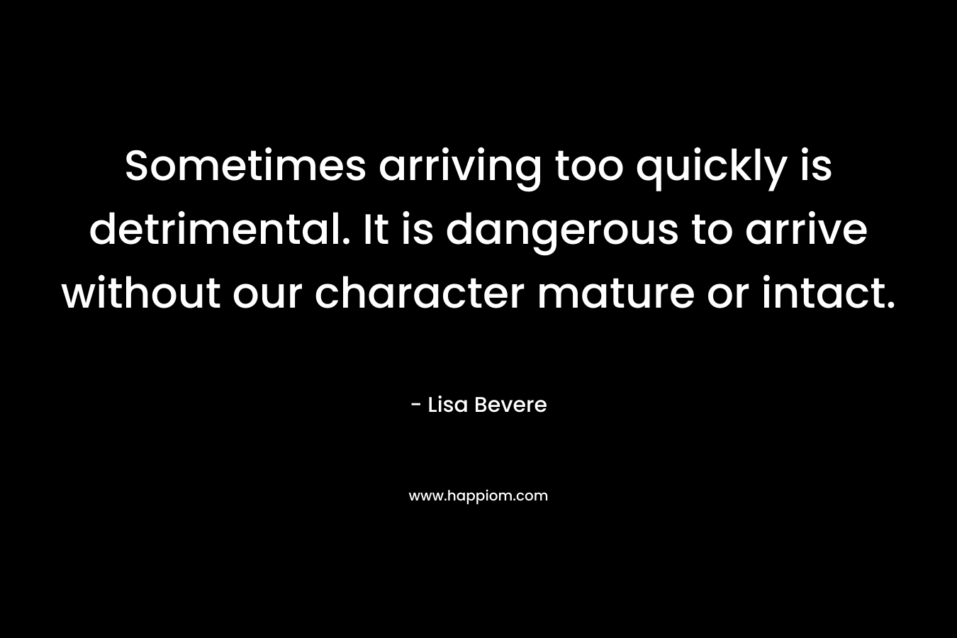 Sometimes arriving too quickly is detrimental. It is dangerous to arrive without our character mature or intact. – Lisa Bevere
