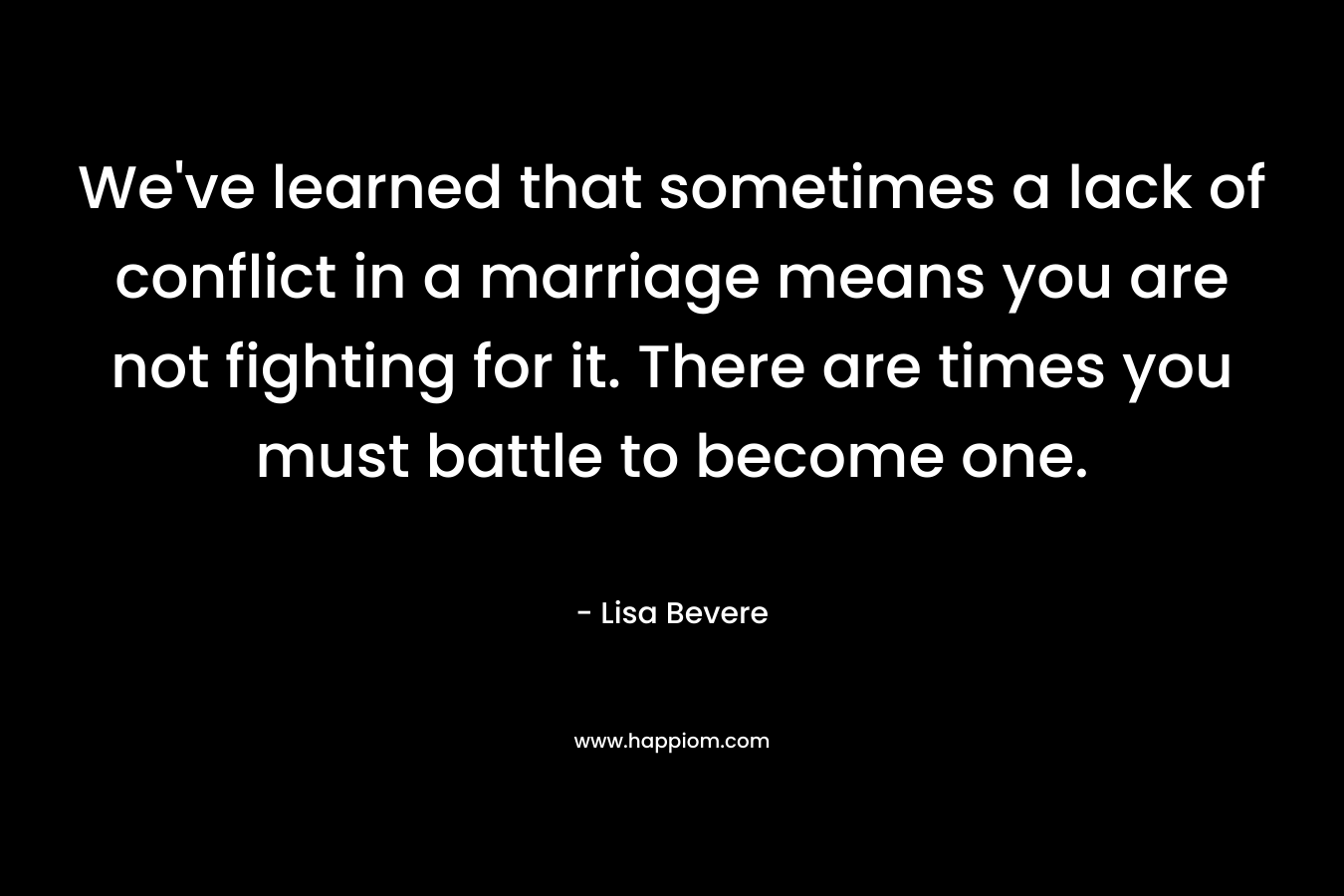 We’ve learned that sometimes a lack of conflict in a marriage means you are not fighting for it. There are times you must battle to become one. – Lisa Bevere
