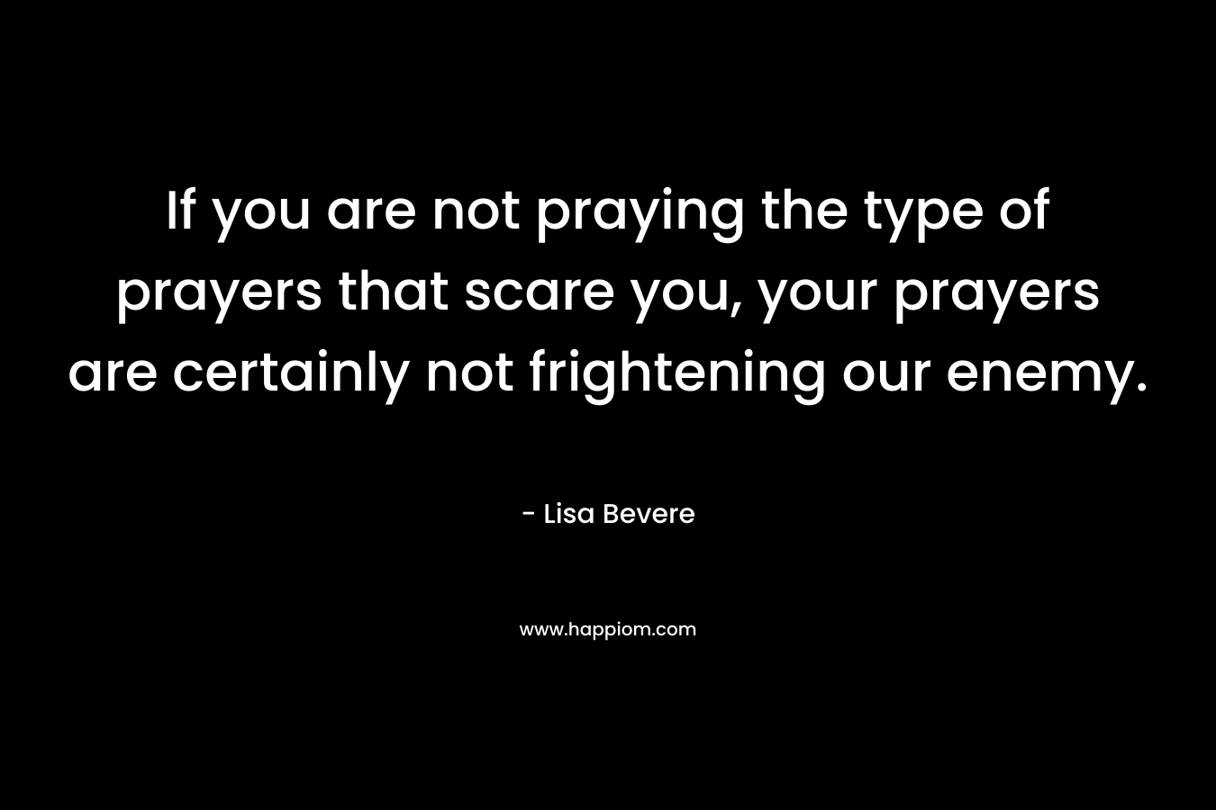 If you are not praying the type of prayers that scare you, your prayers are certainly not frightening our enemy. – Lisa Bevere