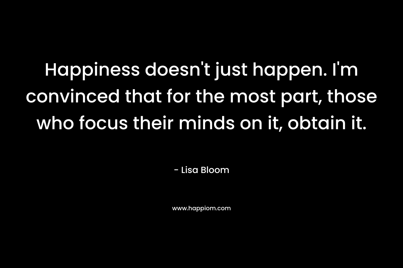 Happiness doesn’t just happen. I’m convinced that for the most part, those who focus their minds on it, obtain it. – Lisa Bloom