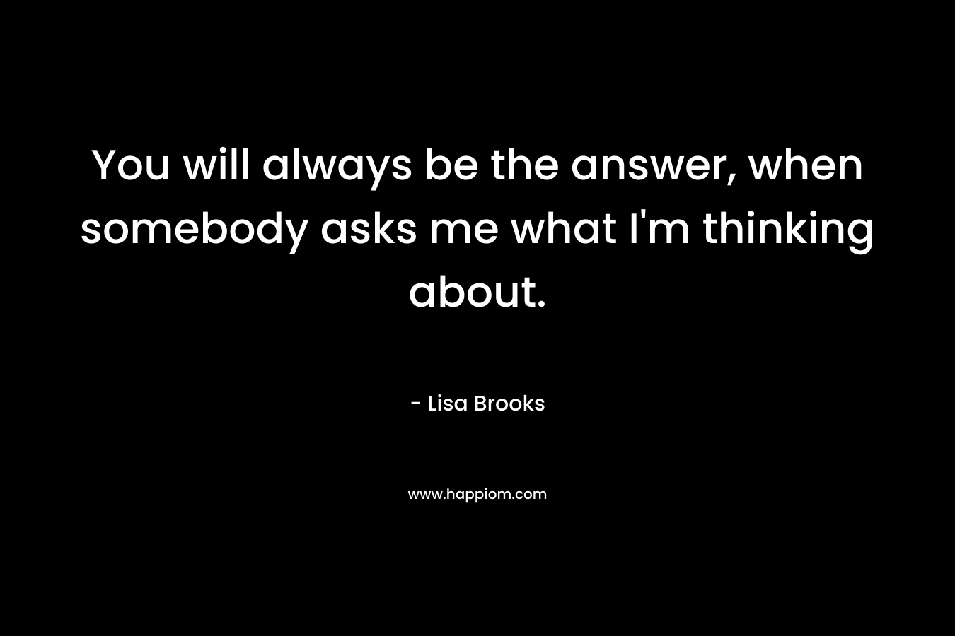 You will always be the answer, when somebody asks me what I'm thinking about.