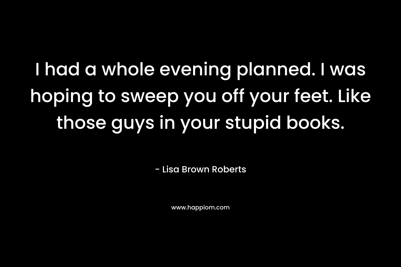 I had a whole evening planned. I was hoping to sweep you off your feet. Like those guys in your stupid books. – Lisa Brown Roberts