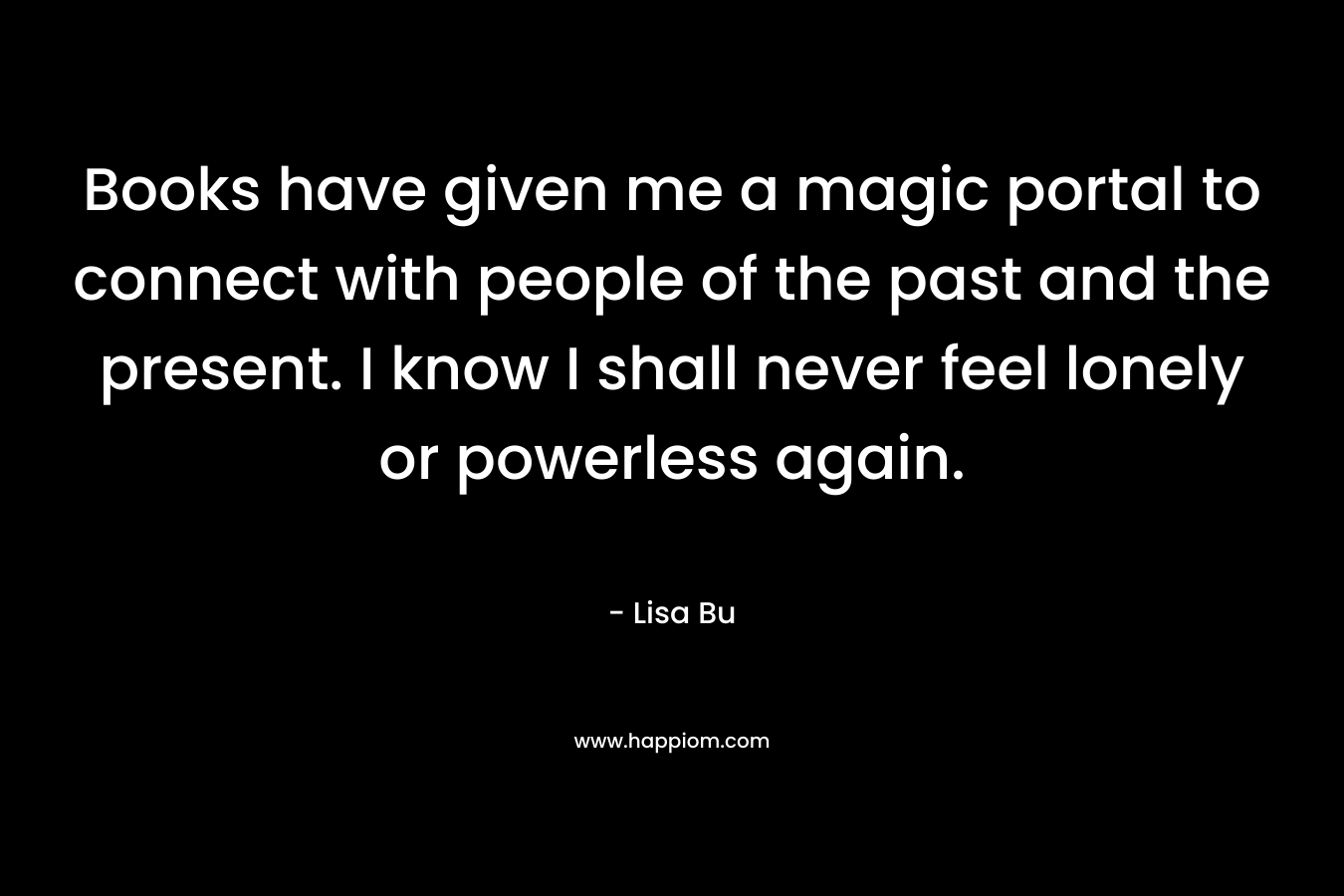 Books have given me a magic portal to connect with people of the past and the present. I know I shall never feel lonely or powerless again. – Lisa Bu