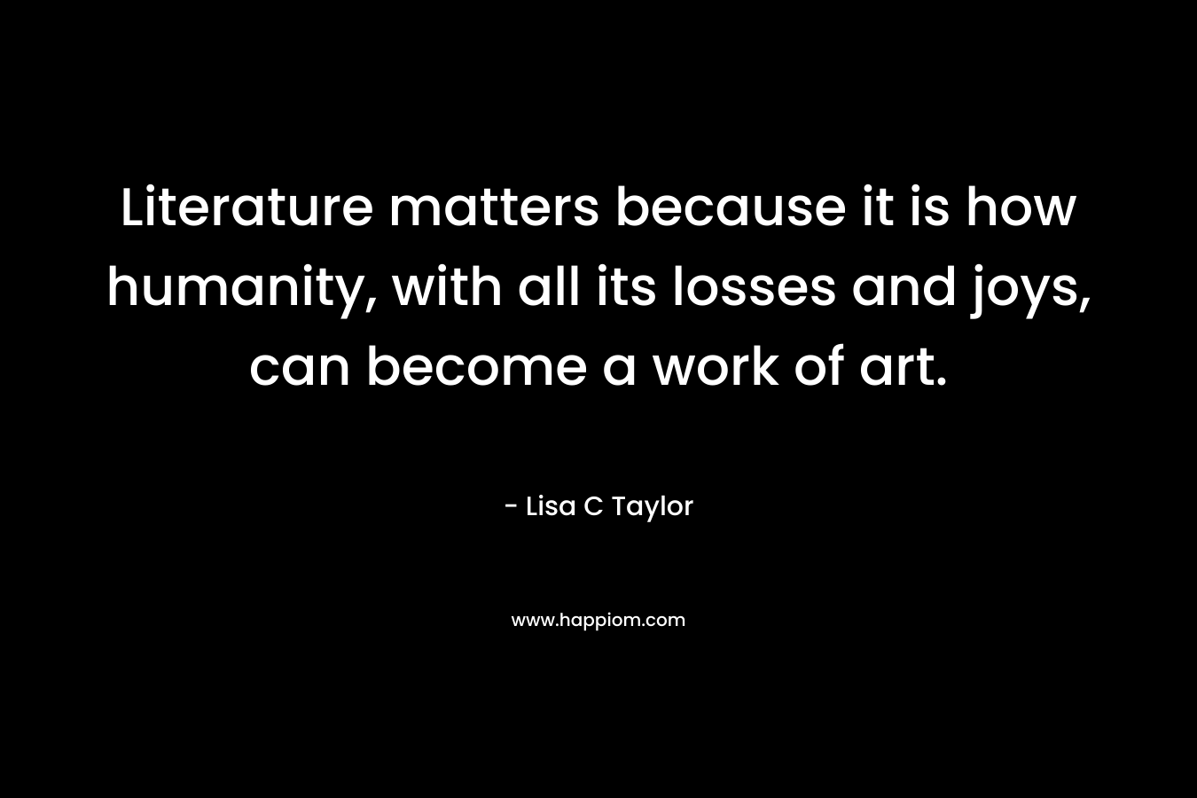 Literature matters because it is how humanity, with all its losses and joys, can become a work of art. – Lisa C Taylor