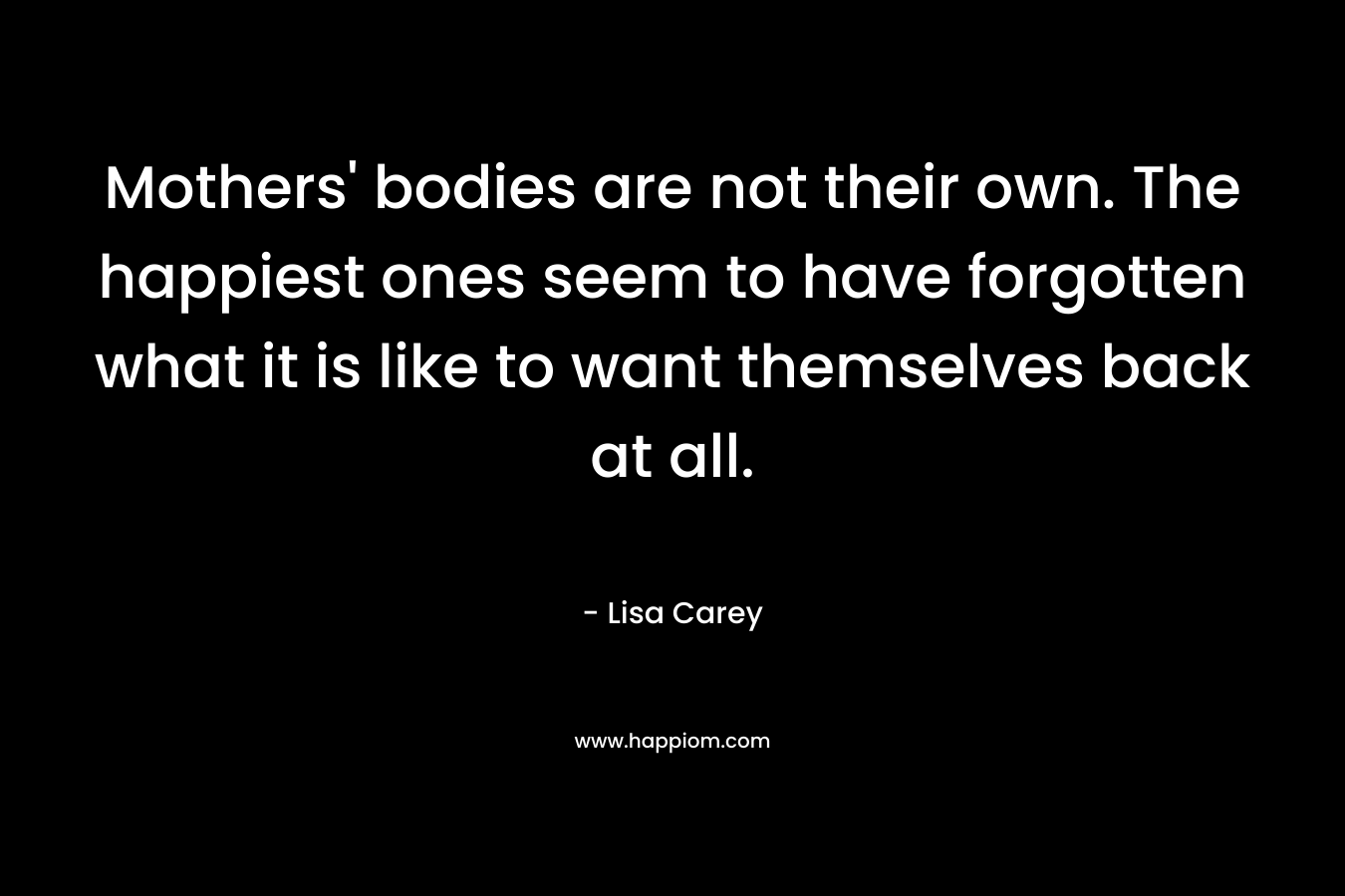 Mothers’ bodies are not their own. The happiest ones seem to have forgotten what it is like to want themselves back at all. – Lisa Carey