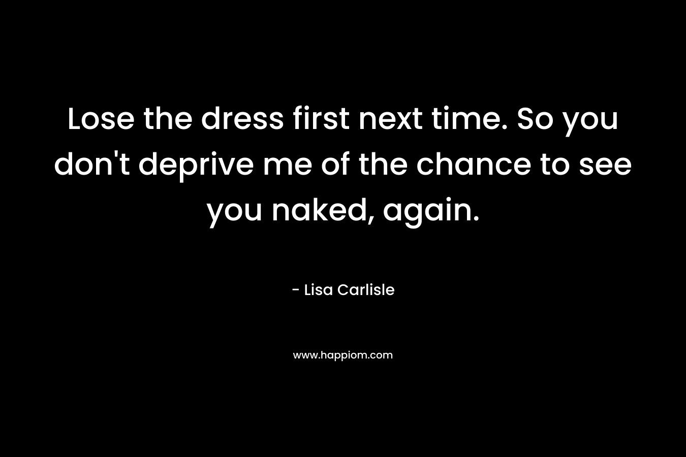 Lose the dress first next time. So you don't deprive me of the chance to see you naked, again.