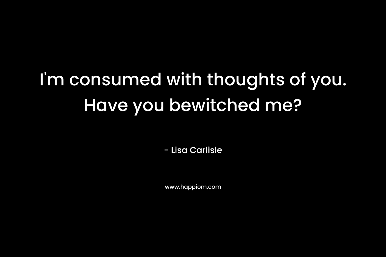 I’m consumed with thoughts of you. Have you bewitched me? – Lisa Carlisle