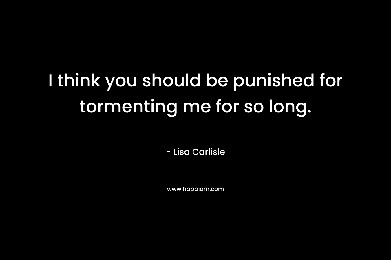 I think you should be punished for tormenting me for so long.