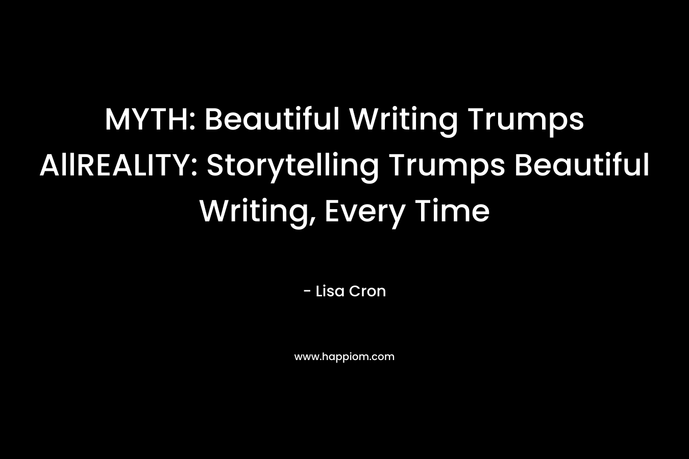 MYTH: Beautiful Writing Trumps AllREALITY: Storytelling Trumps Beautiful Writing, Every Time – Lisa Cron