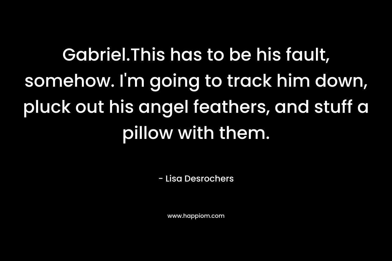 Gabriel.This has to be his fault, somehow. I’m going to track him down, pluck out his angel feathers, and stuff a pillow with them. – Lisa Desrochers