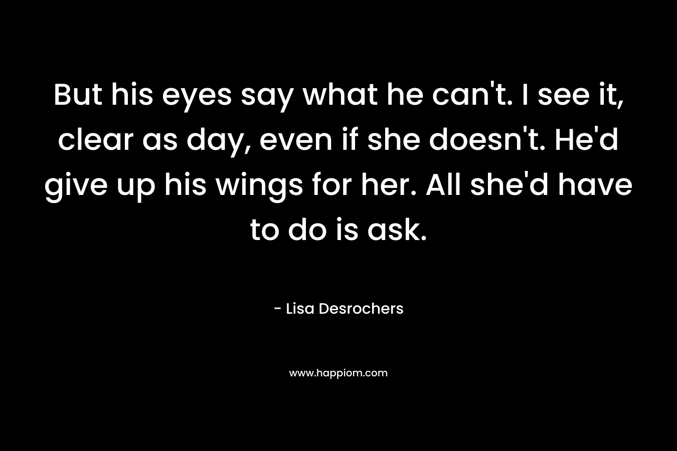 But his eyes say what he can’t. I see it, clear as day, even if she doesn’t. He’d give up his wings for her. All she’d have to do is ask. – Lisa Desrochers