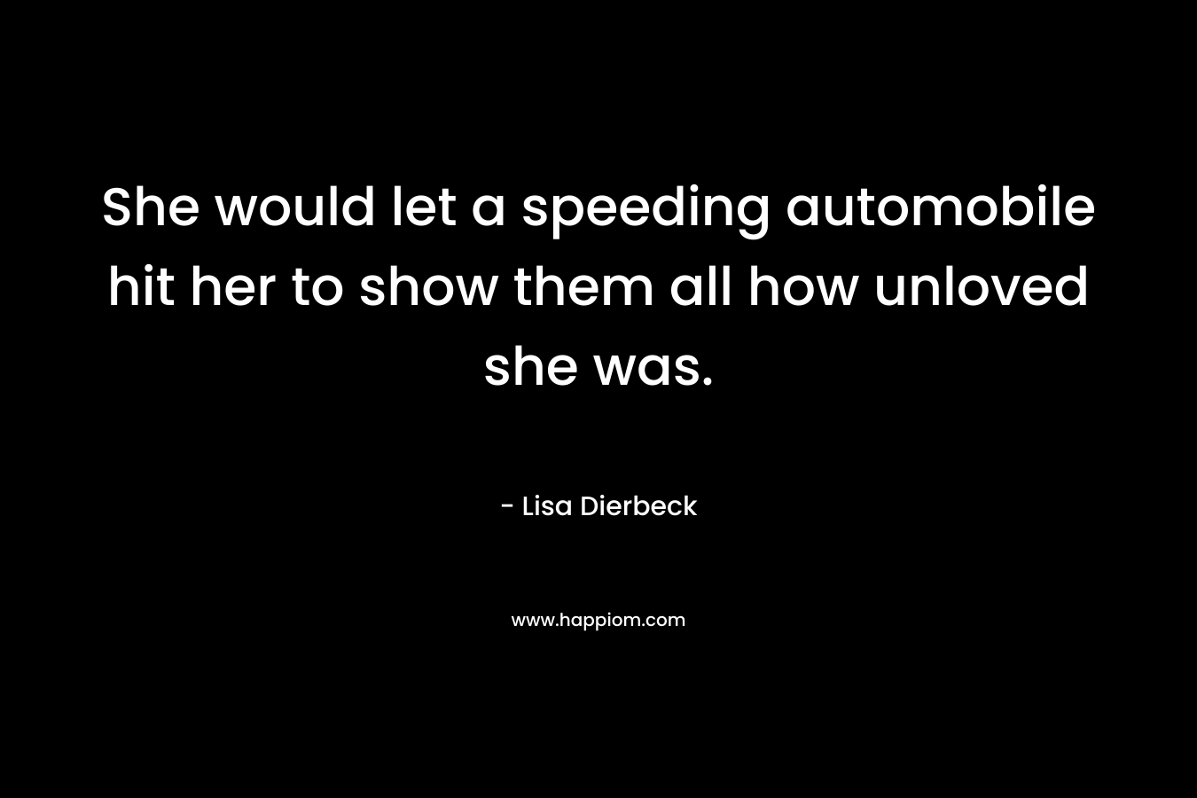 She would let a speeding automobile hit her to show them all how unloved she was. – Lisa Dierbeck