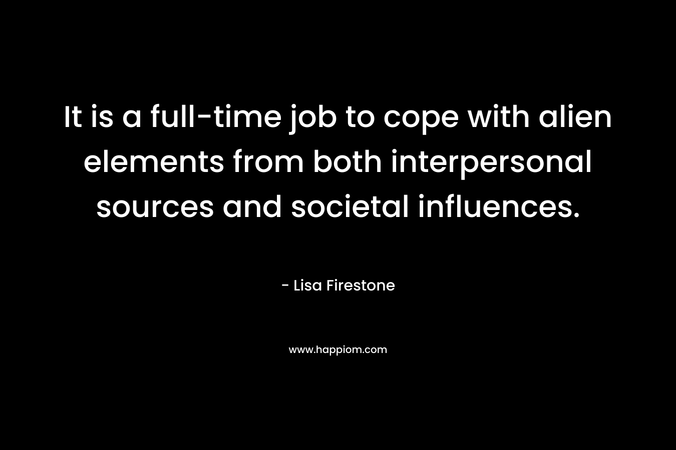 It is a full-time job to cope with alien elements from both interpersonal sources and societal influences. – Lisa Firestone