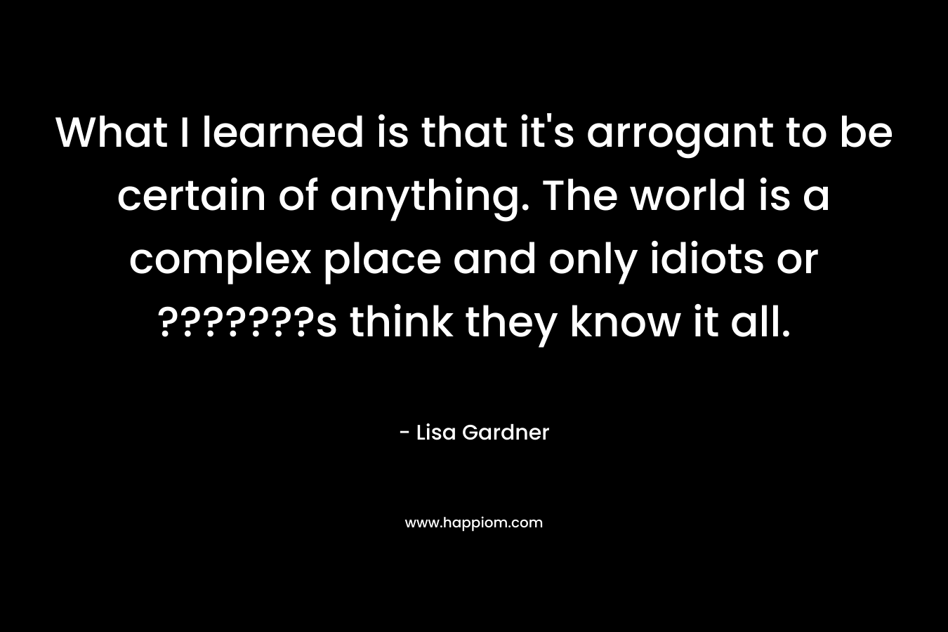 What I learned is that it’s arrogant to be certain of anything. The world is a complex place and only idiots or ???????s think they know it all. – Lisa Gardner