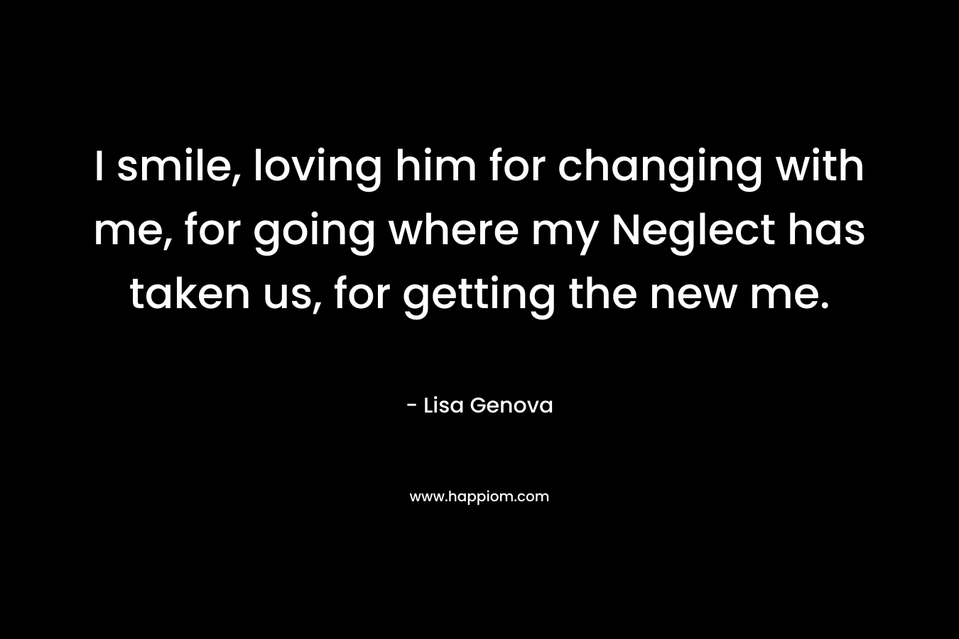 I smile, loving him for changing with me, for going where my Neglect has taken us, for getting the new me. – Lisa Genova