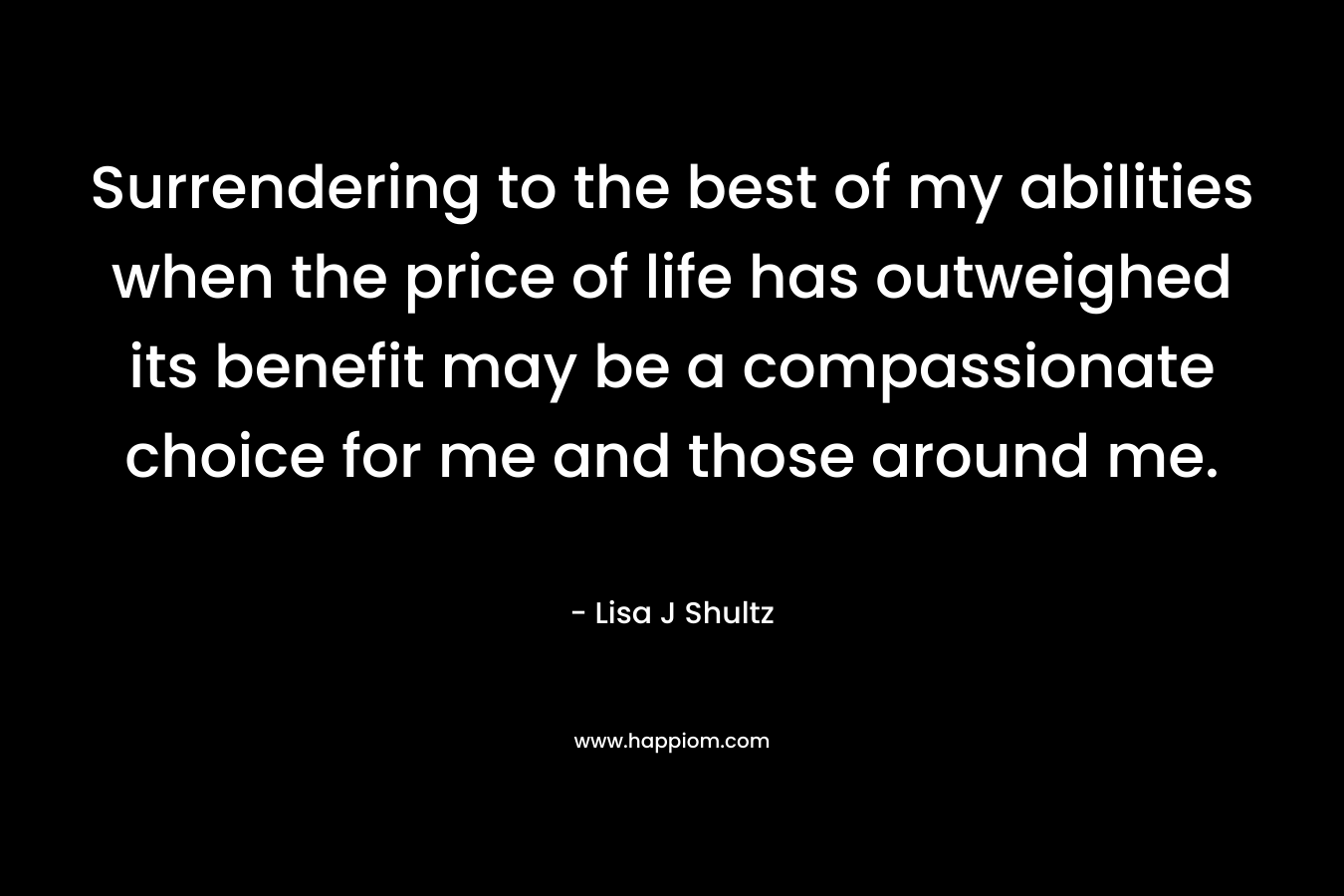 Surrendering to the best of my abilities when the price of life has outweighed its benefit may be a compassionate choice for me and those around me. – Lisa J Shultz