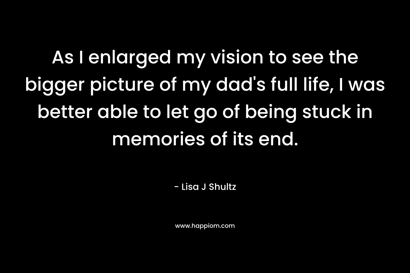 As I enlarged my vision to see the bigger picture of my dad’s full life, I was better able to let go of being stuck in memories of its end. – Lisa J Shultz