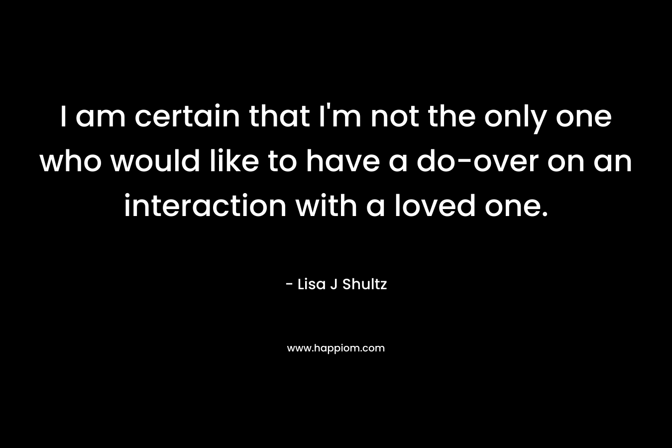 I am certain that I’m not the only one who would like to have a do-over on an interaction with a loved one. – Lisa J Shultz