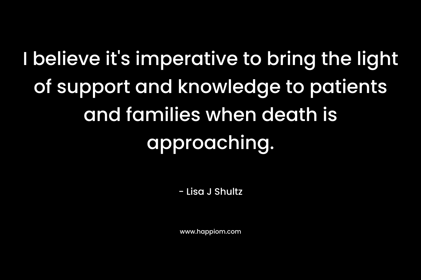 I believe it’s imperative to bring the light of support and knowledge to patients and families when death is approaching. – Lisa J Shultz
