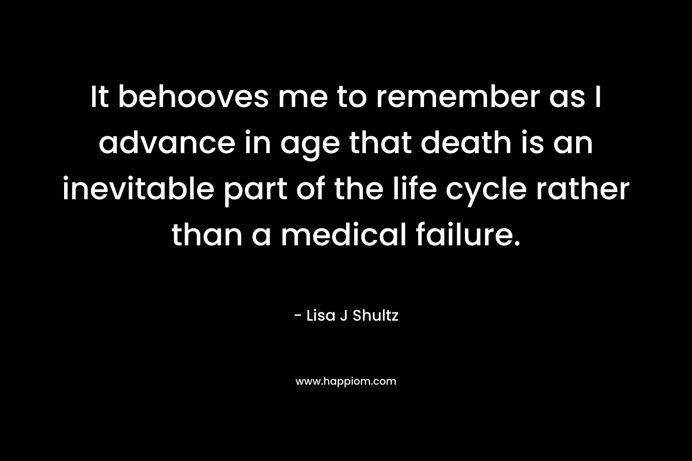 It behooves me to remember as I advance in age that death is an inevitable part of the life cycle rather than a medical failure. – Lisa J Shultz