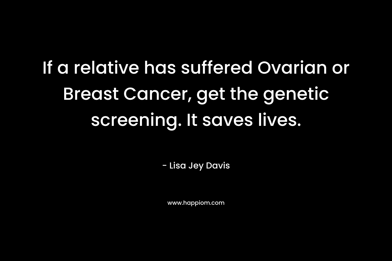 If a relative has suffered Ovarian or Breast Cancer, get the genetic screening. It saves lives. – Lisa Jey Davis