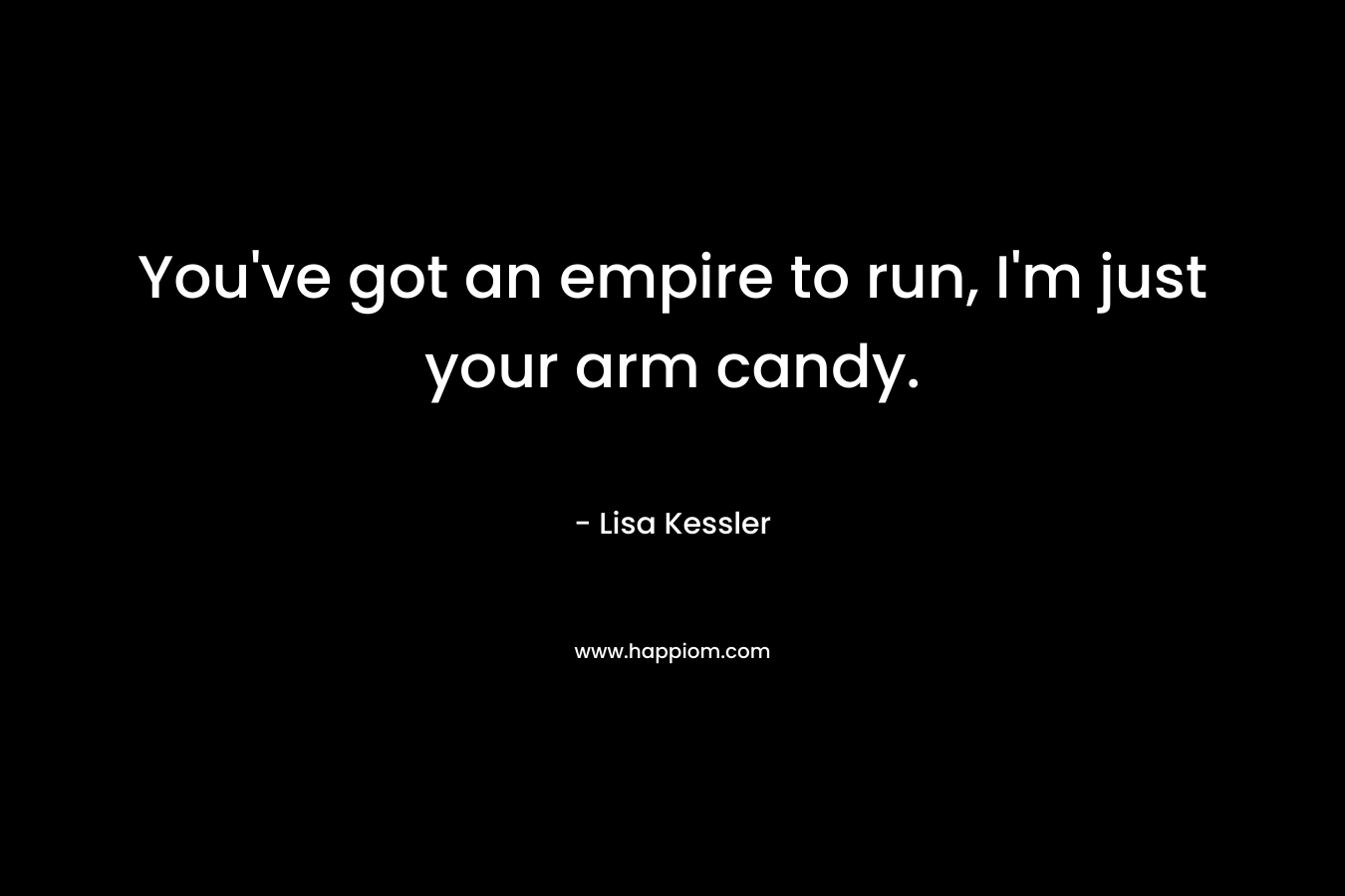 You’ve got an empire to run, I’m just your arm candy. – Lisa Kessler