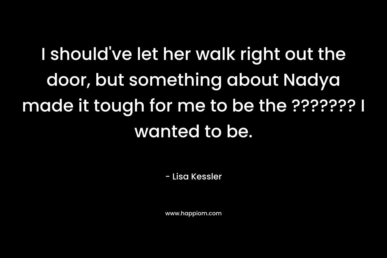 I should’ve let her walk right out the door, but something about Nadya made it tough for me to be the ??????? I wanted to be. – Lisa Kessler