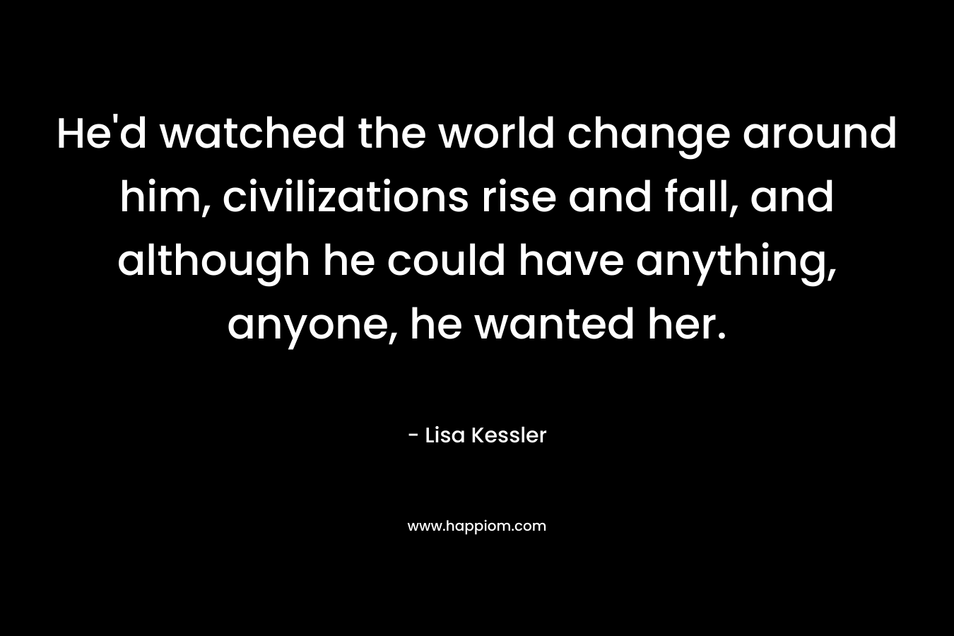 He’d watched the world change around him, civilizations rise and fall, and although he could have anything, anyone, he wanted her. – Lisa Kessler
