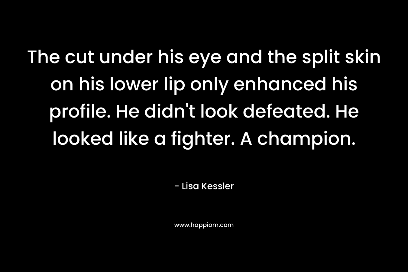 The cut under his eye and the split skin on his lower lip only enhanced his profile. He didn’t look defeated. He looked like a fighter. A champion. – Lisa Kessler