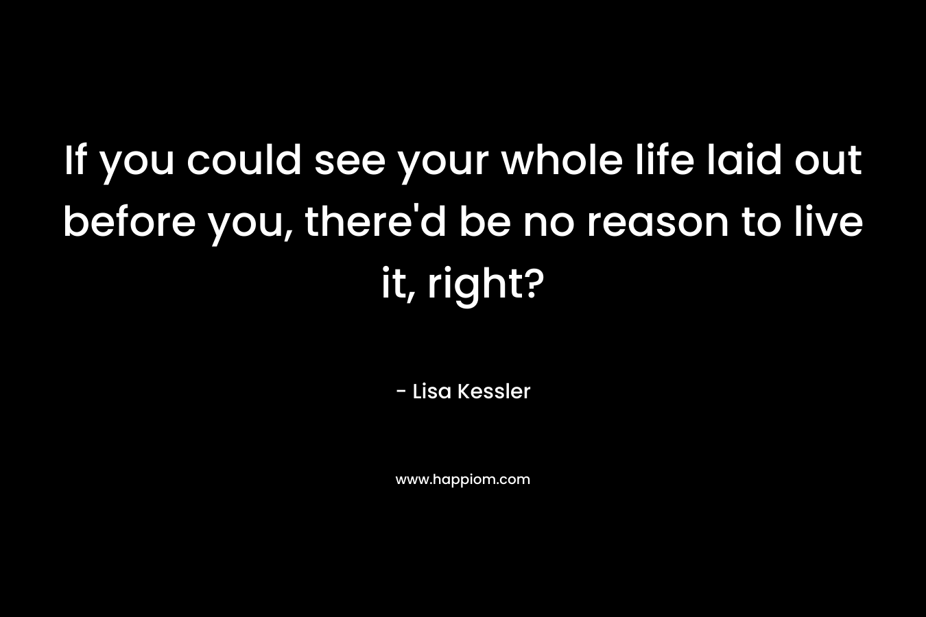 If you could see your whole life laid out before you, there’d be no reason to live it, right? – Lisa Kessler