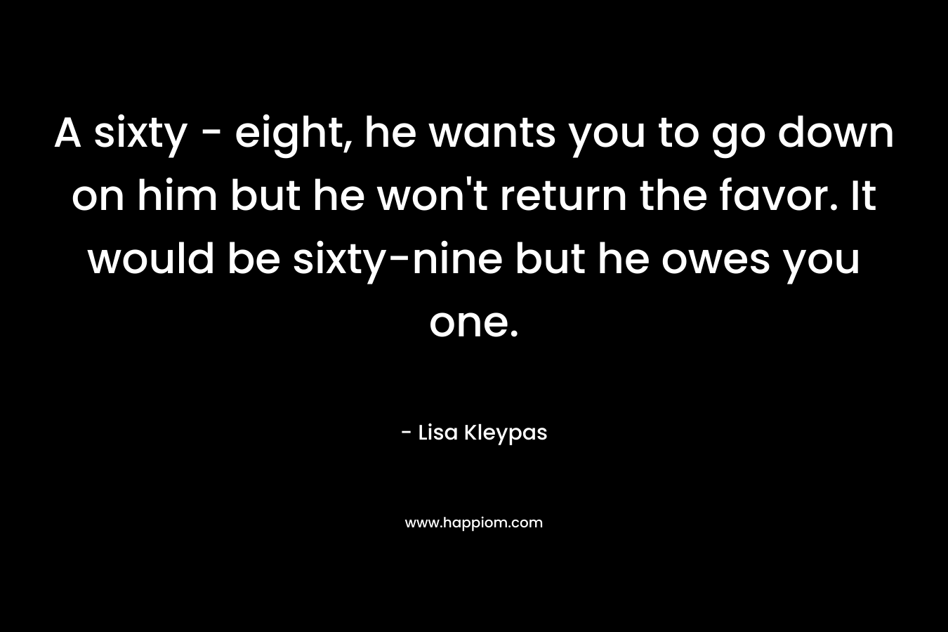 A sixty – eight, he wants you to go down on him but he won’t return the favor. It would be sixty-nine but he owes you one. – Lisa Kleypas
