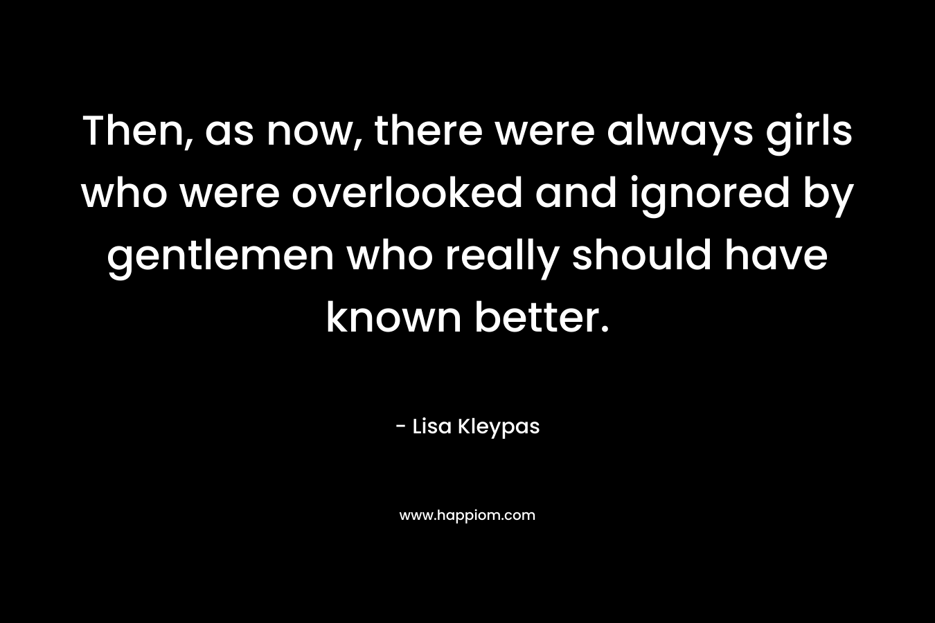 Then, as now, there were always girls who were overlooked and ignored by gentlemen who really should have known better. – Lisa Kleypas