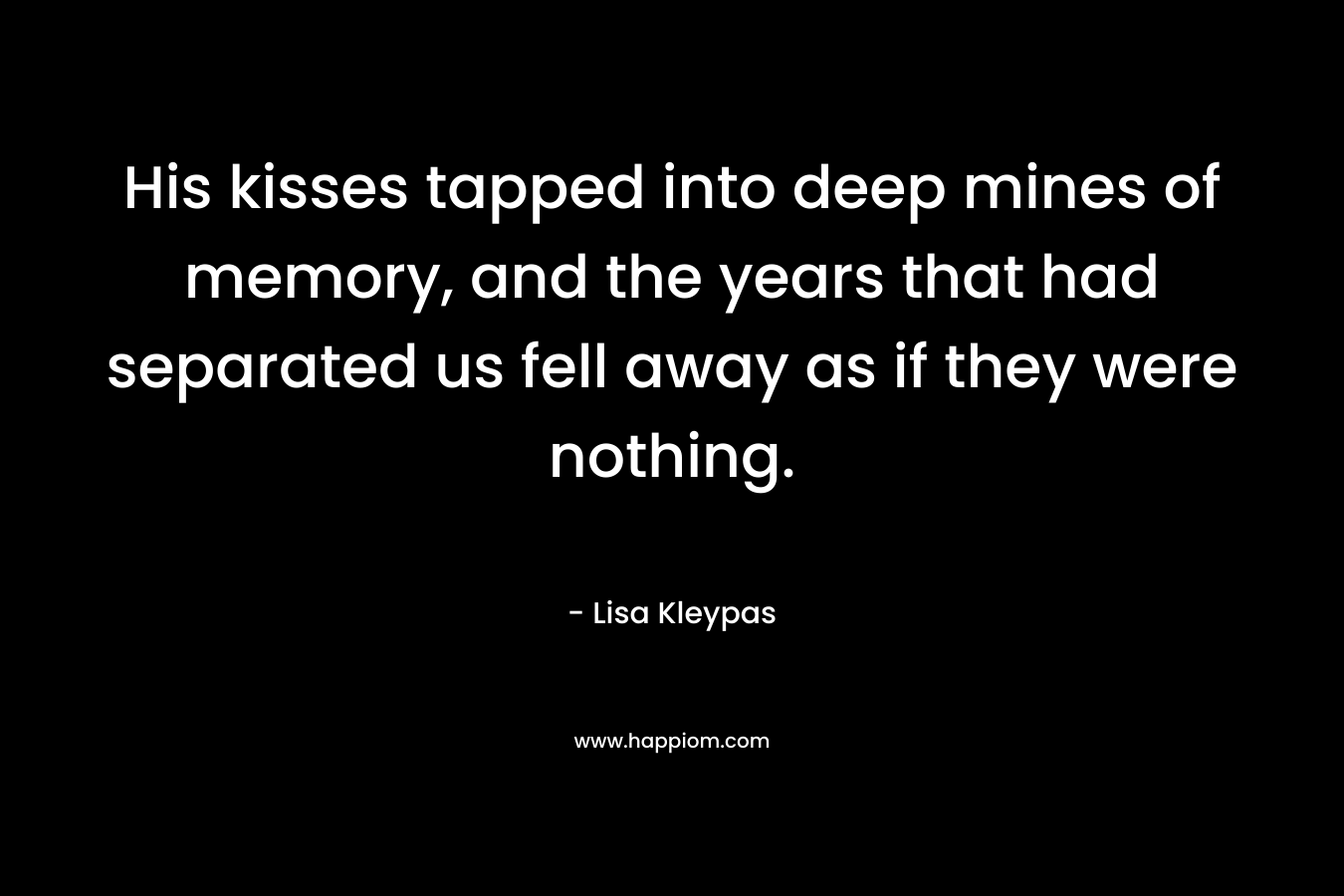 His kisses tapped into deep mines of memory, and the years that had separated us fell away as if they were nothing. – Lisa Kleypas