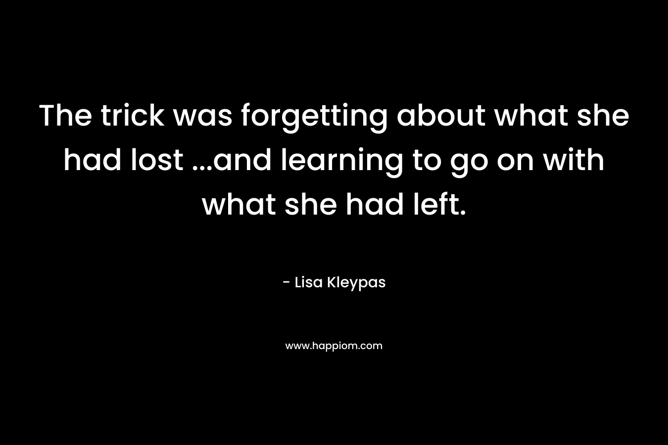 The trick was forgetting about what she had lost …and learning to go on with what she had left. – Lisa Kleypas