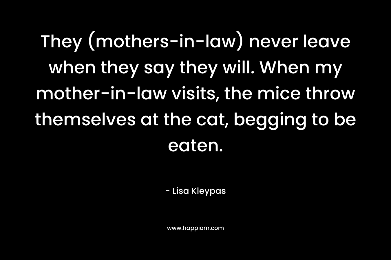 They (mothers-in-law) never leave when they say they will. When my mother-in-law visits, the mice throw themselves at the cat, begging to be eaten. – Lisa Kleypas