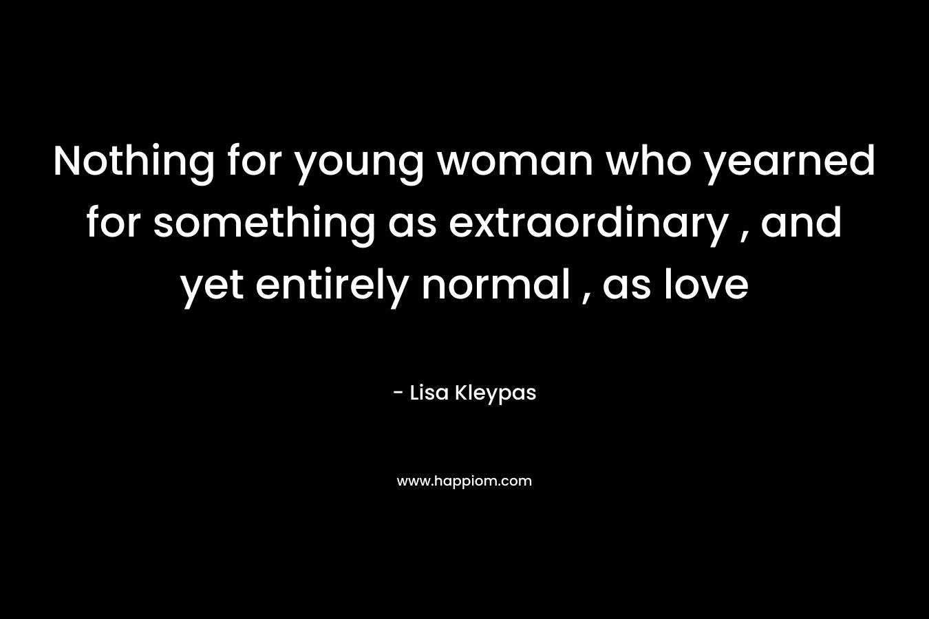 Nothing for young woman who yearned for something as extraordinary , and yet entirely normal , as love – Lisa Kleypas