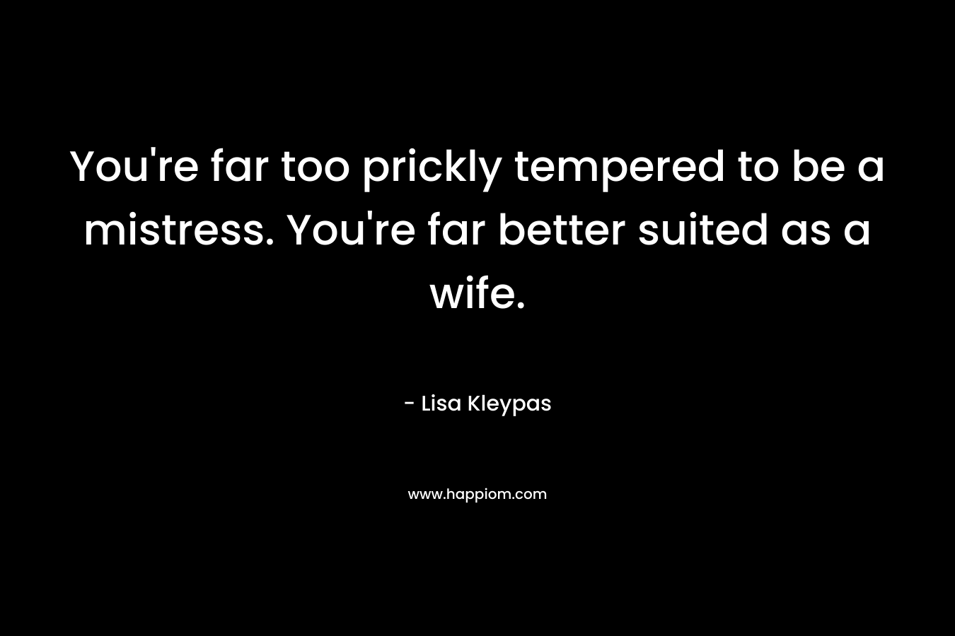 You’re far too prickly tempered to be a mistress. You’re far better suited as a wife. – Lisa Kleypas