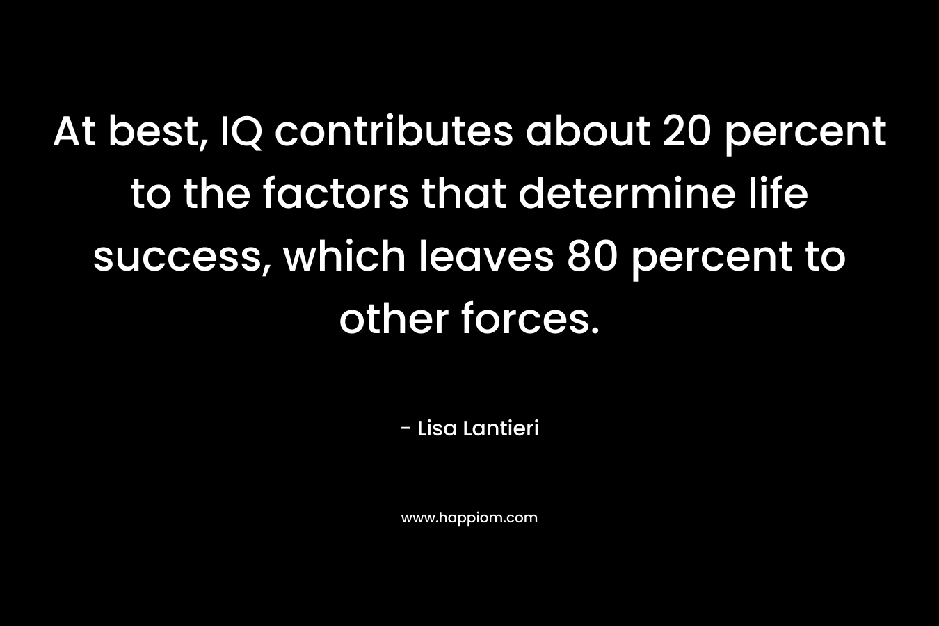 At best, IQ contributes about 20 percent to the factors that determine life success, which leaves 80 percent to other forces. – Lisa Lantieri