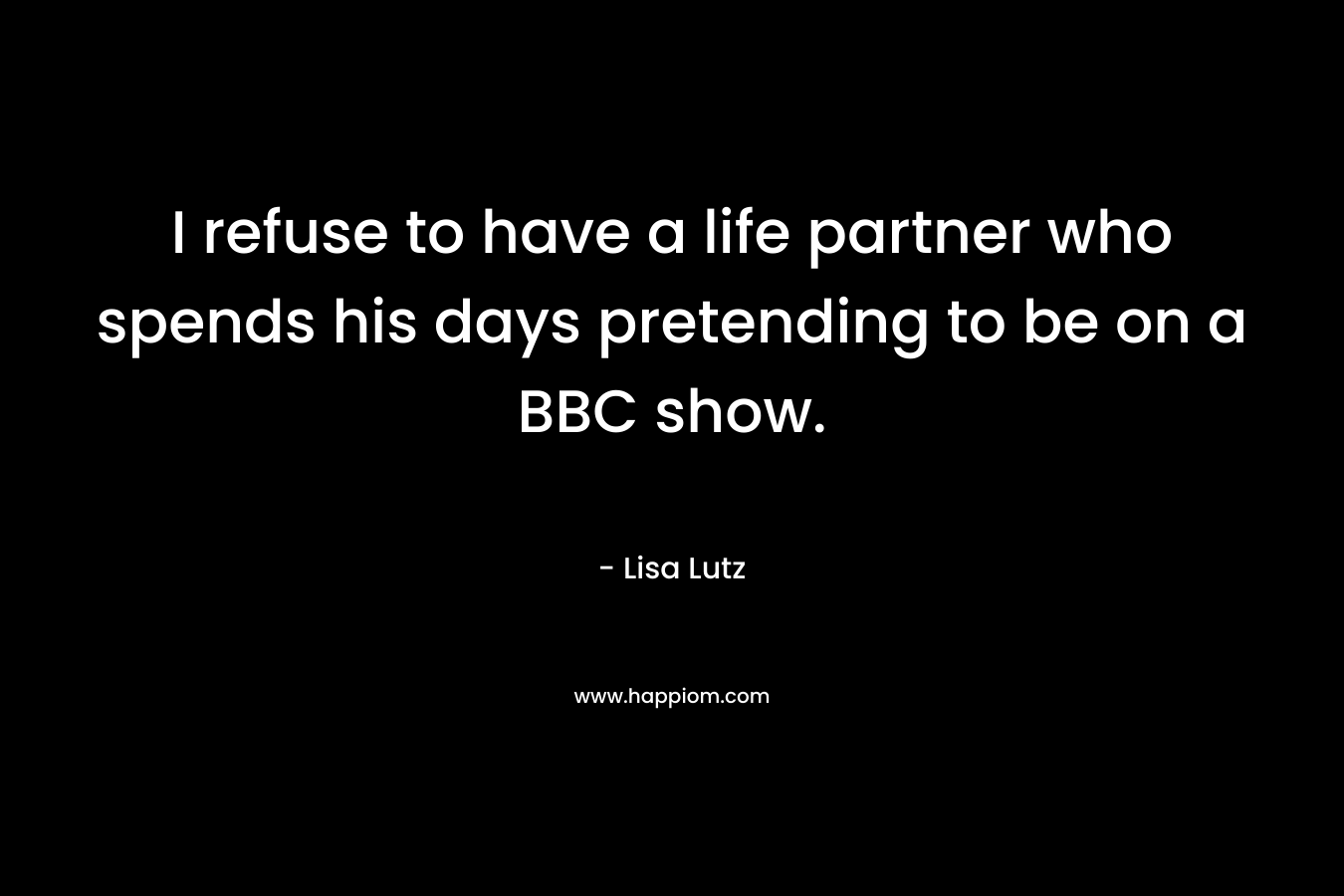 I refuse to have a life partner who spends his days pretending to be on a BBC show. – Lisa Lutz