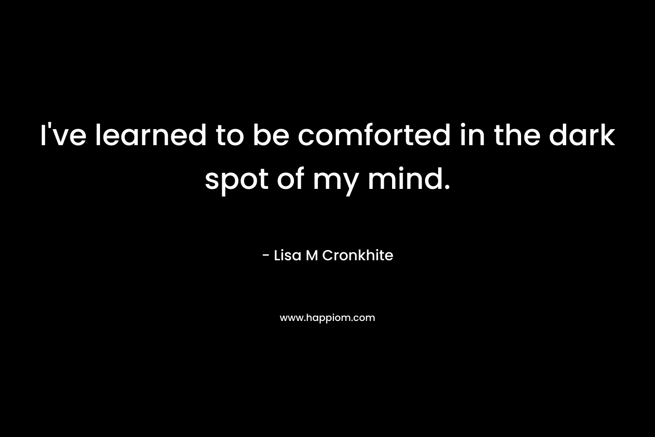 I’ve learned to be comforted in the dark spot of my mind. – Lisa M Cronkhite