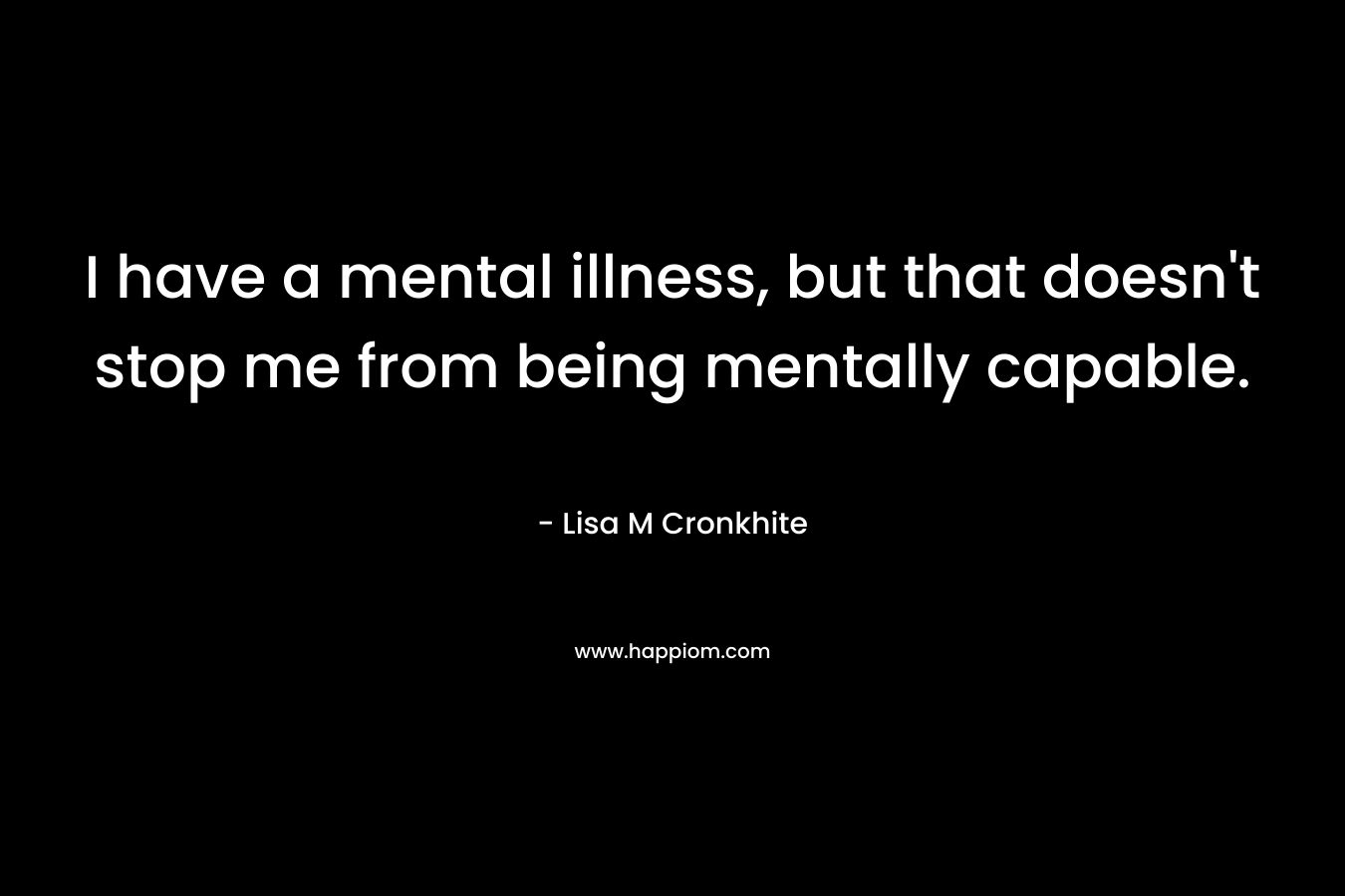 I have a mental illness, but that doesn’t stop me from being mentally capable. – Lisa M Cronkhite