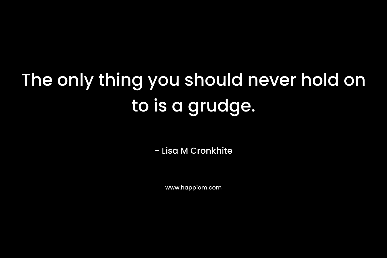 The only thing you should never hold on to is a grudge. – Lisa M Cronkhite