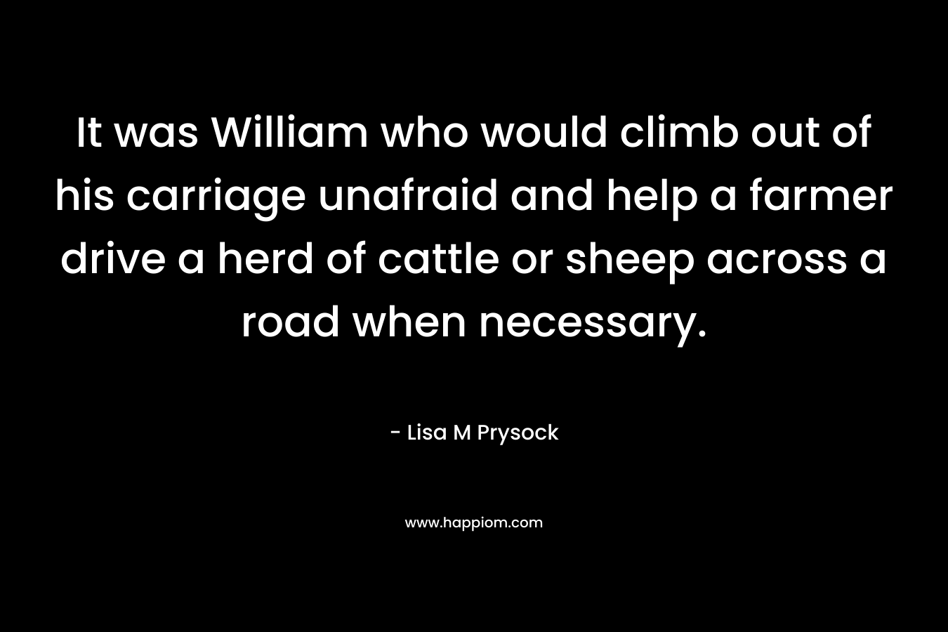 It was William who would climb out of his carriage unafraid and help a farmer drive a herd of cattle or sheep across a road when necessary. – Lisa M Prysock